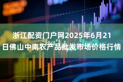 浙江配资门户网2025年6月21日佛山中南农产品批发市场价格行情
