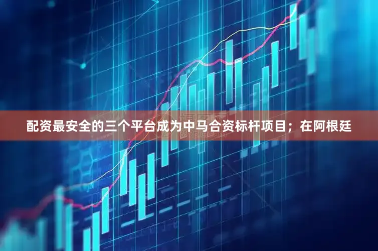 配资最安全的三个平台成为中马合资标杆项目；在阿根廷