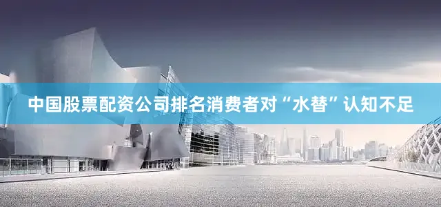 中国股票配资公司排名消费者对“水替”认知不足