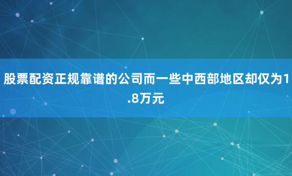 股票配资正规靠谱的公司而一些中西部地区却仅为1.8万元