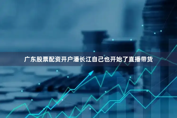 广东股票配资开户潘长江自己也开始了直播带货
