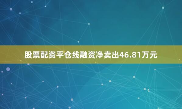 股票配资平仓线融资净卖出46.81万元