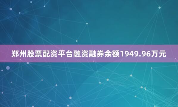 郑州股票配资平台融资融券余额1949.96万元