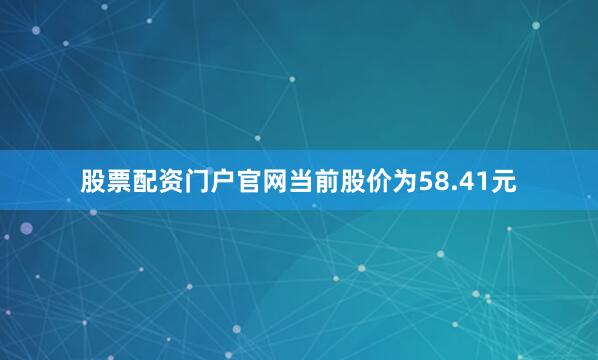 股票配资门户官网当前股价为58.41元